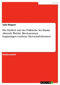 Cover Die Freiheit und das Politische bei Hanna Ahrendt. Welche Mechanismen begünstigen totalitäre Herrschaftsformen?