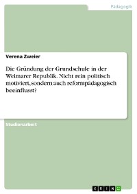Cover Die Gründung der Grundschule in der Weimarer Republik. Nicht rein politisch motiviert, sondern auch reformpädagogisch beeinflusst?