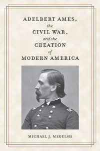 Cover Adelbert Ames, the Civil War, and the Creation of Modern America