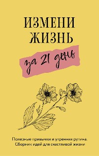 Cover Измени жизнь за 21 день. Полезные привычки и утренняя рутина. Сборник идей для счастливой жизни