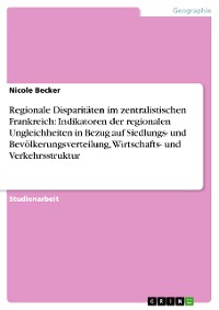 Cover Regionale Disparitäten im zentralistischen Frankreich: Indikatoren der regionalen Ungleichheiten in Bezug auf Siedlungs- und Bevölkerungsverteilung, Wirtschafts- und Verkehrsstruktur