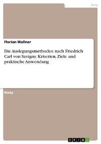 Cover Die Auslegungsmethoden nach Friedrich Carl von Savigny. Kriterien, Ziele und praktische Anwendung