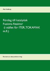 Cover Förslag till katalytisk Fusions-Reaktor (i stället för ITER, TOKAMAK m.fl.)