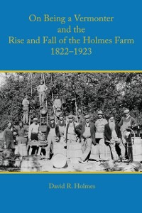 Cover On Being a Vermonter and the Rise and Fall of the Holmes Farm 1822-1923