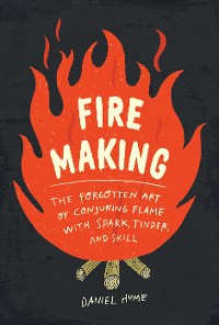 Cover Fire Making: The Forgotten Art of Conjuring Flame with Spark, Tinder, and Skill