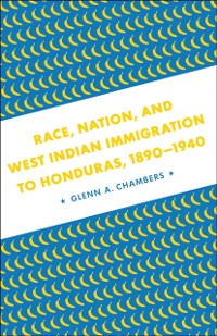 Cover Race, Nation, and West Indian Immigration to Honduras, 1890-1940