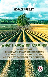Cover What I Know Of Farming : A Series Of Brief And Plain Expositions Of Practical Agriculture As An Art Based Upon Science