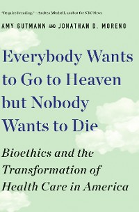 Cover Everybody Wants to Go to Heaven but Nobody Wants to Die: Bioethics and the Transformation of Health Care in America