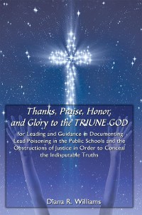 Cover Thanks, Praise, Honor, and Glory to the Triune God for Leading and Guidance in Documenting Lead Poisoning in the Public Schools and the Obstructions of Justice in Order to Conceal the Indisputable Truths