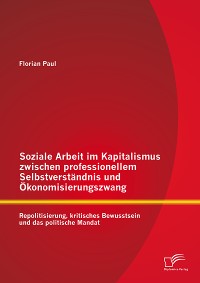 Cover Soziale Arbeit im Kapitalismus zwischen professionellem Selbstverständnis und Ökonomisierungszwang: Repolitisierung, kritisches Bewusstsein und das politische Mandat