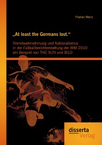 Cover  „At least the Germans lost.“: Fremdwahrnehmung und Nationalismus in der Fußballberichterstattung der WM 2010 am Beispiel von THE SUN und BILD