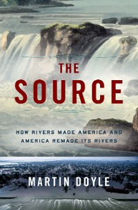 Cover The Source: How Rivers Made America and America Remade Its Rivers