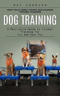 Cover Dog Training: How Your Dogs Thinks and Learns Trough Training (A Real-world Guide to Clicker Training for You and Your Pup)