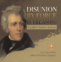 Cover Disunion by Force is Treason! : President Andrew Jackson | Grade 5 Social Studies | Children's US Presidents Biographies