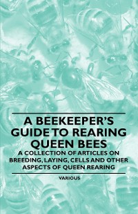 Cover A Beekeeper's Guide to Rearing Queen Bees - A Collection of Articles on Breeding, Laying, Cells and Other Aspects of Queen Rearing