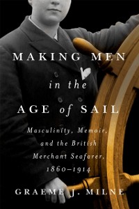 Cover Making Men in the Age of Sail : Masculinity, Memoir, and the British Merchant Seafarer, 1860-1914
