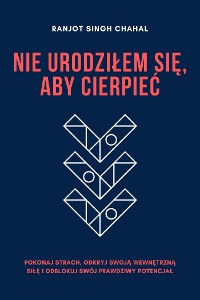 Cover Nie Urodziłem Się, Aby Cierpieć: Pokonaj Strach, Odkryj Swoją Wewnętrzną Siłę i Odblokuj Swój Prawdziwy Potencjał