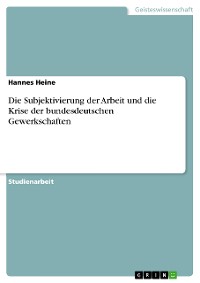 Cover Die Subjektivierung der Arbeit und die Krise der bundesdeutschen Gewerkschaften