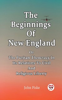 Cover The Beginnings Of New England Or The Puritan Theocracy In Its Relations To Civil And Religious Liberty