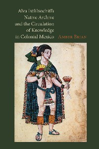 Cover Alva Ixtlilxochitl's Native Archive and the Circulation of Knowledge in Colonial Mexico