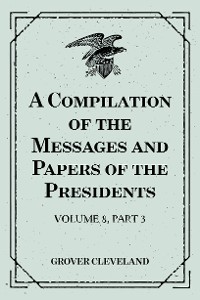 Cover A Compilation of the Messages and Papers of the Presidents : Volume 8, part 3: Grover Cleveland, First Term