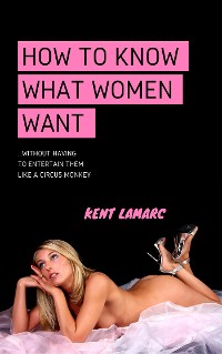 Cover How to Know What Women Want: …Without Having to Entertain Them Like a Circus Monkey