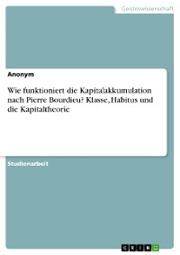 Cover Wie funktioniert die Kapitalakkumulation nach Pierre Bourdieu? Klasse, Habitus und die Kapitaltheorie