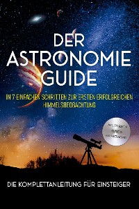 Cover Der Astronomie Guide - Die Komplettanleitung für Einsteiger: In 7 einfachen Schritten zur ersten erfolgreichen Himmelsbeobachtung - inkl. Teleskop Guide & Kaufberatung