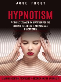 Cover Hypnotism: A Complete Manual on Hypnotism for the Beginner Intermediate and Advanced Practitioner (Learn Mind Control Techniques to Become a Master of Your Life)
