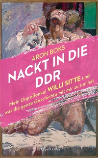 Cover Nackt in die DDR. Mein Urgroßonkel Willi Sitte und was die ganze Geschichte mit mir zu tun hat