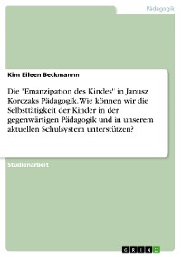 Cover Die "Emanzipation des Kindes" in Janusz Korczaks Pädagogik. Wie können wir die Selbsttätigkeit der Kinder in der gegenwärtigen Pädagogik und in unserem aktuellen Schulsystem unterstützen?