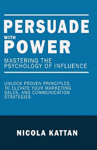 Cover Persuade with Power: Mastering the Psychology of Influence - Unlock Proven Principles to Elevate Your Marketing, Sales, and Communication Strategies