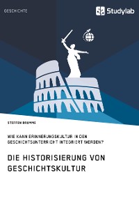Cover Die Historisierung von Geschichtskultur. Wie kann Erinnerungskultur in den Geschichtsunterricht integriert werden?