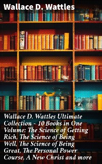 Cover Wallace D. Wattles Ultimate Collection – 10 Books in One Volume: The Science of Getting Rich, The Science of Being Well, The Science of Being Great, The Personal Power Course, A New Christ and more