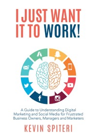 Cover I Just Want It to Work! : A Guide to Understanding Digital Marketing and Social Media for Frustrated Business Owners, Managers, and Marketers