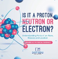 Cover Is it a Proton, Neutron or Electron? Understanding Parts of an Atom, Masses and Location | Grade 6-8 Physical Science