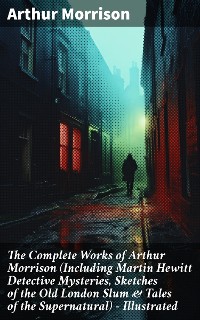 Cover The Complete Works of Arthur Morrison (Including Martin Hewitt Detective Mysteries, Sketches of the Old London Slum & Tales of the Supernatural) - Illustrated