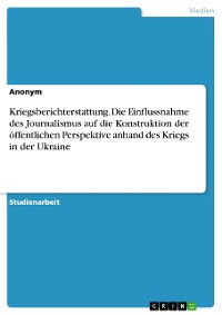 Cover Kriegsberichterstattung. Die Einflussnahme des Journalismus auf die Konstruktion der öffentlichen Perspektive anhand des Kriegs in der Ukraine