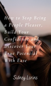 Cover How to Stop Being a People Pleaser; Build Your Confidence and Discover your True Potential with Ease