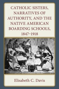 Cover Catholic Sisters, Narratives of Authority, and the Native American Boarding Schools, 1847-1918