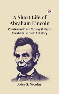 Cover A Short Life Of Abraham Lincoln Condensed From Nicolay & Hay's Abraham Lincoln: A History