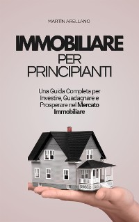 Cover Immobiliare per Principianti: Una Guida Completa per Investire, Guadagnare e Prosperare nel Mercato Immobiliare