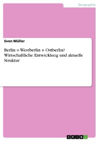 Cover Berlin = Westberlin + Ostberlin? Wirtschaftliche Entwicklung und aktuelle Struktur