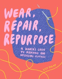 Cover Wear, Repair, Repurpose: A Maker's Guide to Mending and Upcycling Clothes