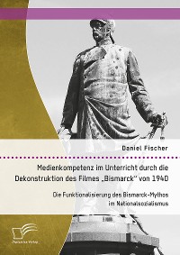 Cover Medienkompetenz im Unterricht durch die Dekonstruktion des Filmes „Bismarck“ von 1940. Die Funktionalisierung des Bismarck-Mythos im Nationalsozialismus