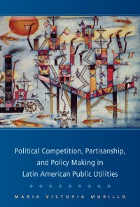 Cover Political Competition, Partisanship, and Policy Making in Latin American Public Utilities