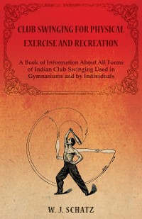 Cover Club Swinging for Physical Exercise and Recreation - A Book of Information About All Forms of Indian Club Swinging Used in Gymnasiums and by Individuals
