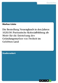 Cover Die Besiedlung Neuenglands in den Jahren 1620/30. Puritanische Kolonialbildung als Motiv für die Entstehung des Gründungsmythos von Freiheit im Gelobten Land