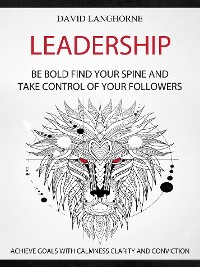 Cover Leadership: Be Bold, Find Your Spine And Take Control Of Your Followers (Achieve Goals With Calmness Clarity And Conviction)