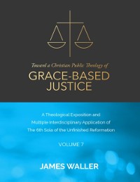Cover Toward a Christian Public Theology of Grace-based Justice - A Theological Exposition and Multiple Interdisciplinary Application of the 6th Sola of the Unfinished Reformation - Volume 7